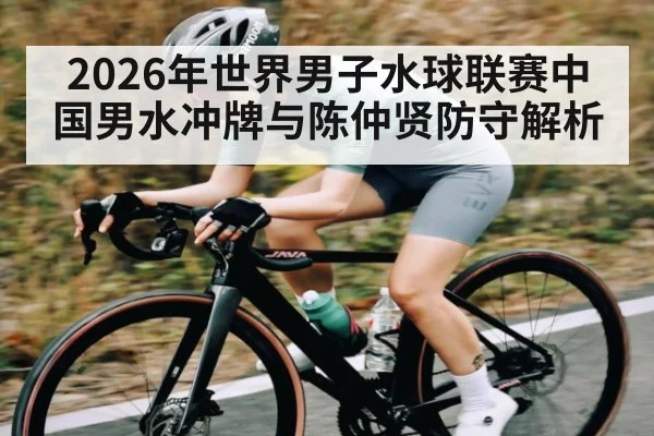 2026年世界男子水球联赛中国男水冲牌与陈仲贤防守解析（leyu）