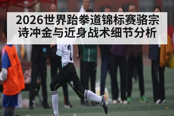 2026世界跆拳道锦标赛骆宗诗冲金与近身战术细节分析