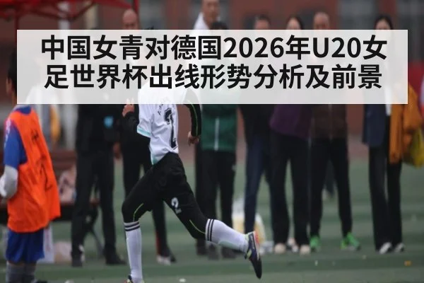 中国女青对德国2026年U20女足世界杯出线形势分析及前景（leyu）